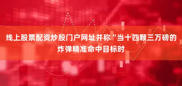 线上股票配资炒股门户网址并称“当十四颗三万磅的炸弹精准命中目标时