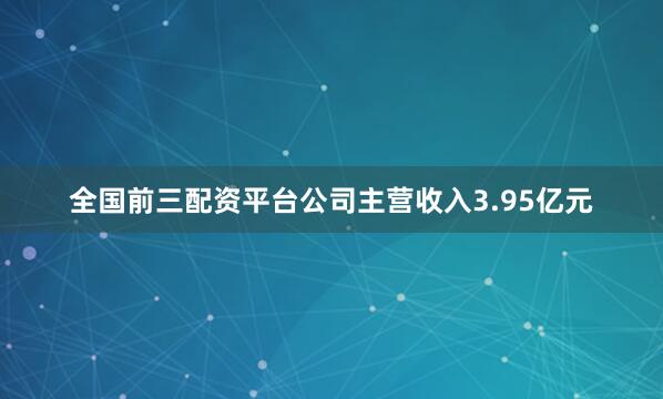 全国前三配资平台公司主营收入3.95亿元