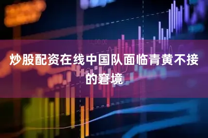 炒股配资在线中国队面临青黄不接的窘境