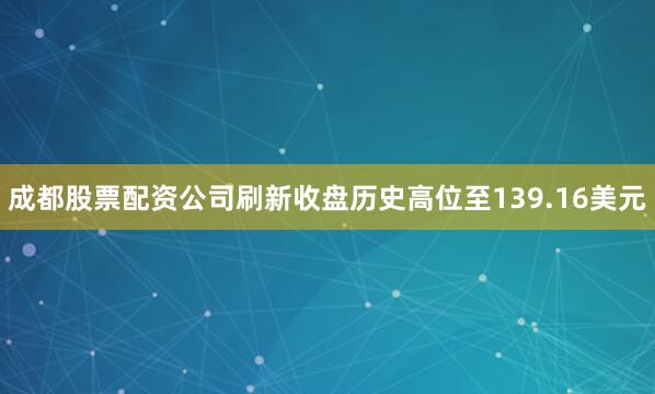 成都股票配资公司刷新收盘历史高位至139.16美元
