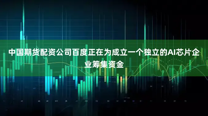 中国期货配资公司百度正在为成立一个独立的AI芯片企业筹集资金