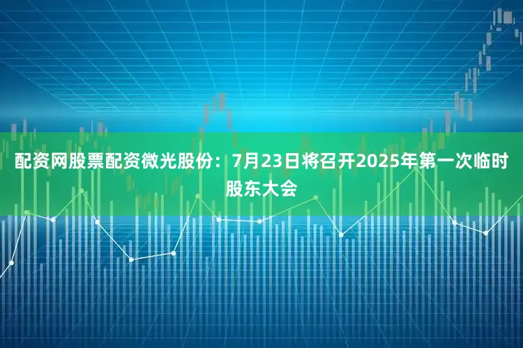 配资网股票配资微光股份：7月23日将召开2025年第一次临时股东大会