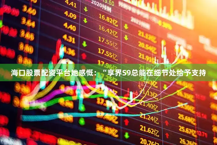 海口股票配资平台她感慨：“享界S9总能在细节处给予支持