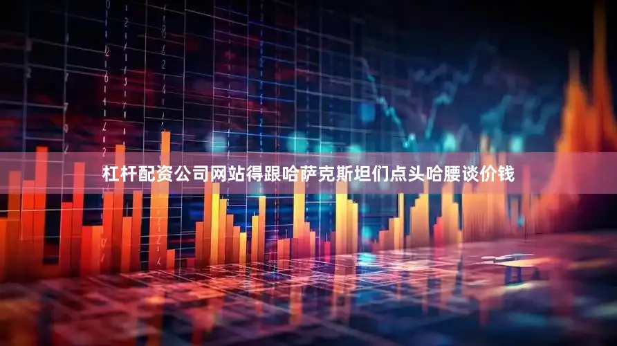 杠杆配资公司网站得跟哈萨克斯坦们点头哈腰谈价钱