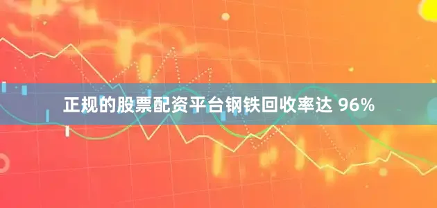 正规的股票配资平台钢铁回收率达 96%