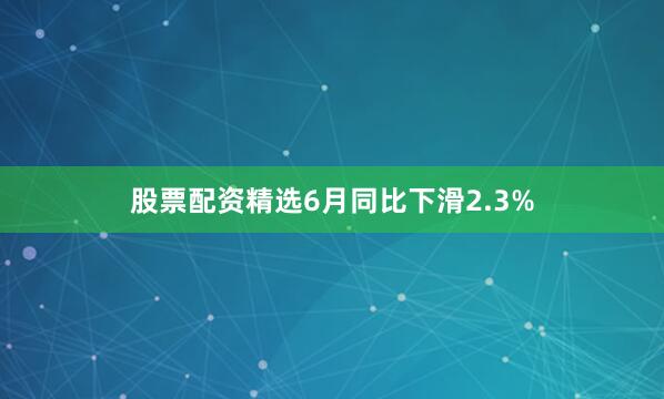 股票配资精选6月同比下滑2.3%