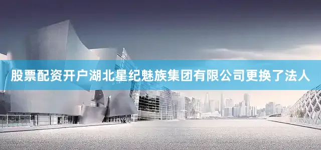 股票配资开户湖北星纪魅族集团有限公司更换了法人
