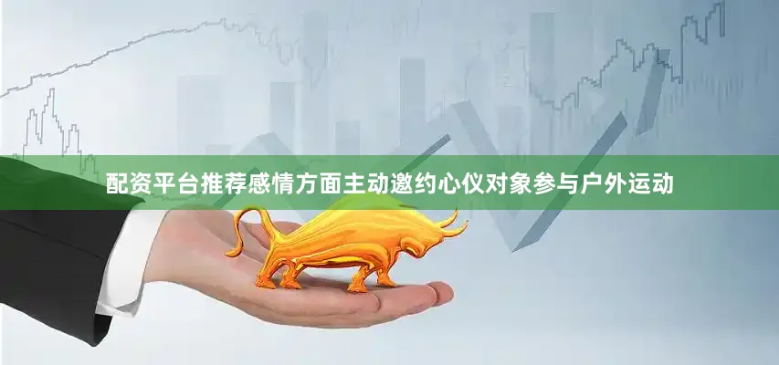 配资平台推荐感情方面主动邀约心仪对象参与户外运动