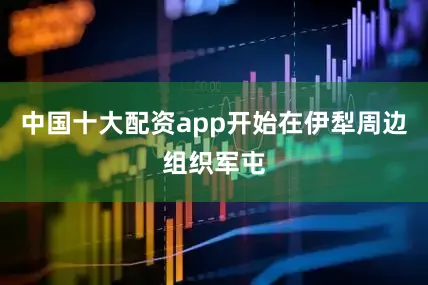 中国十大配资app开始在伊犁周边组织军屯