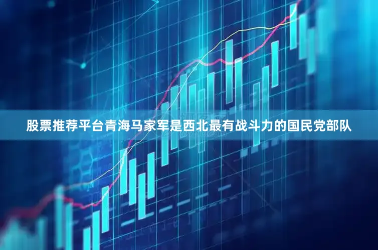 股票推荐平台青海马家军是西北最有战斗力的国民党部队