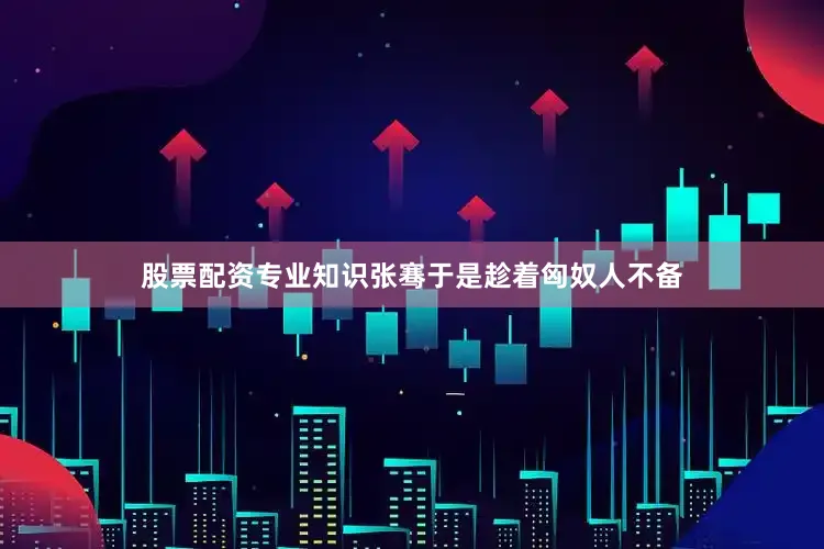 股票配资专业知识张骞于是趁着匈奴人不备