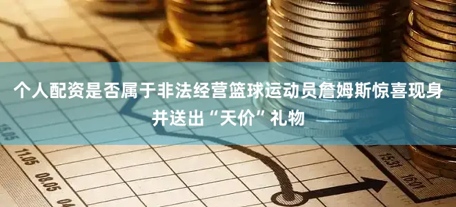 个人配资是否属于非法经营篮球运动员詹姆斯惊喜现身并送出“天价”礼物